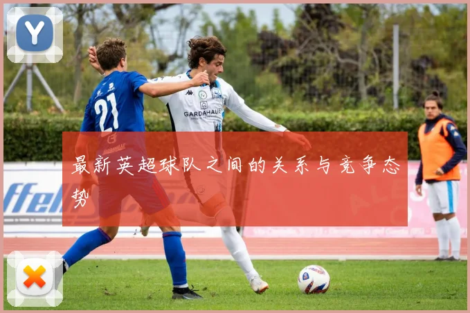 最新英超球队之间的关系与竞争态势