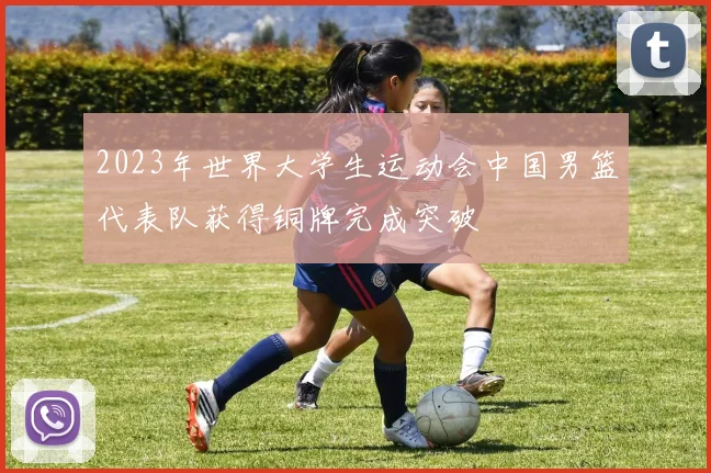 2023年世界大学生运动会中国男篮代表队获得铜牌完成突破