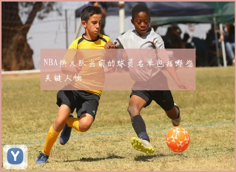 NBA热火队当前的球员名单包括哪些关键人物
