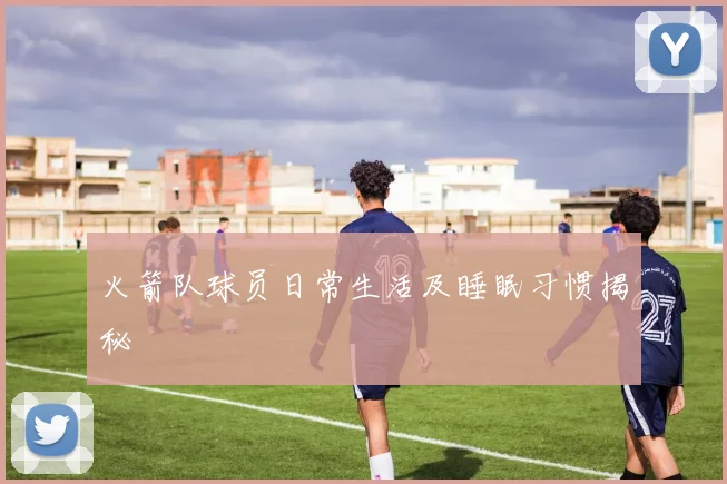 火箭队球员日常生活及睡眠习惯揭秘
