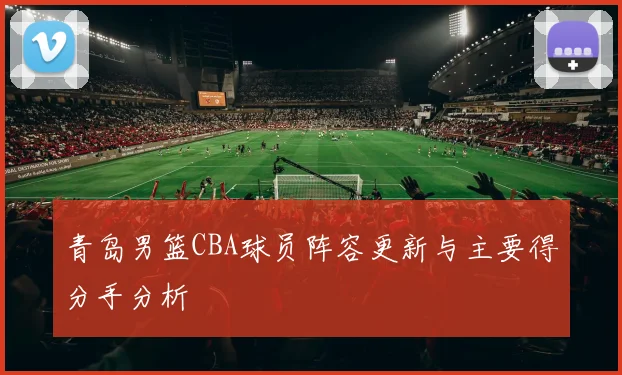 青岛男篮CBA球员阵容更新与主要得分手分析