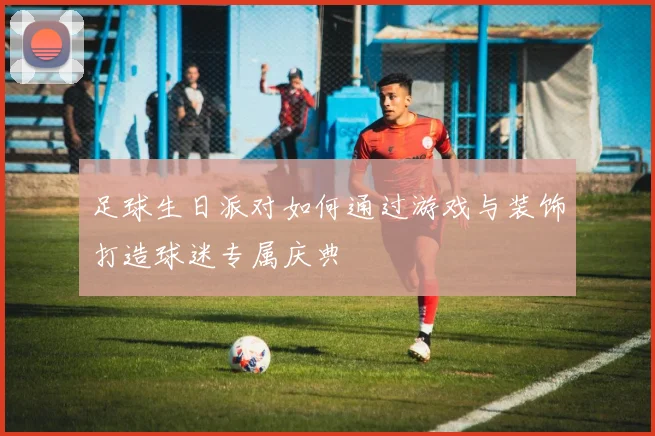 足球生日派对如何通过游戏与装饰打造球迷专属庆典