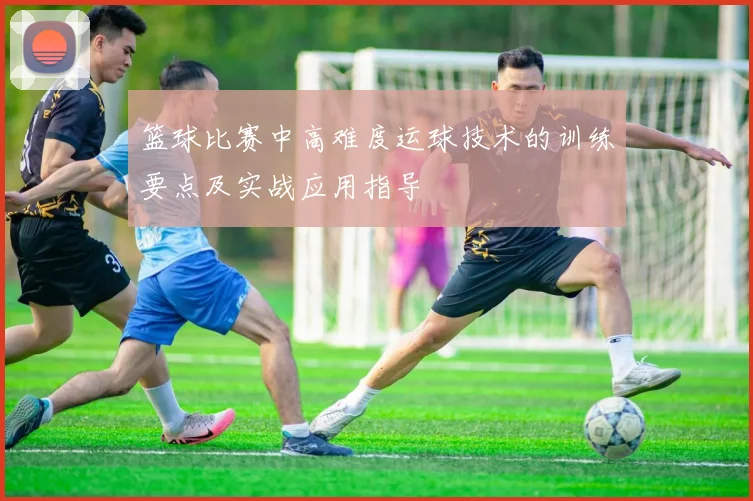 篮球比赛中高难度运球技术的训练要点及实战应用指导