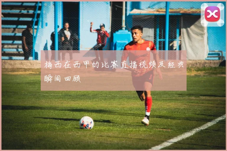 梅西在西甲的比赛直播视频及经典瞬间回顾
