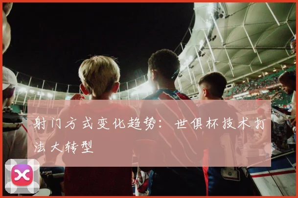 射门方式变化趋势：世俱杯技术打法大转型